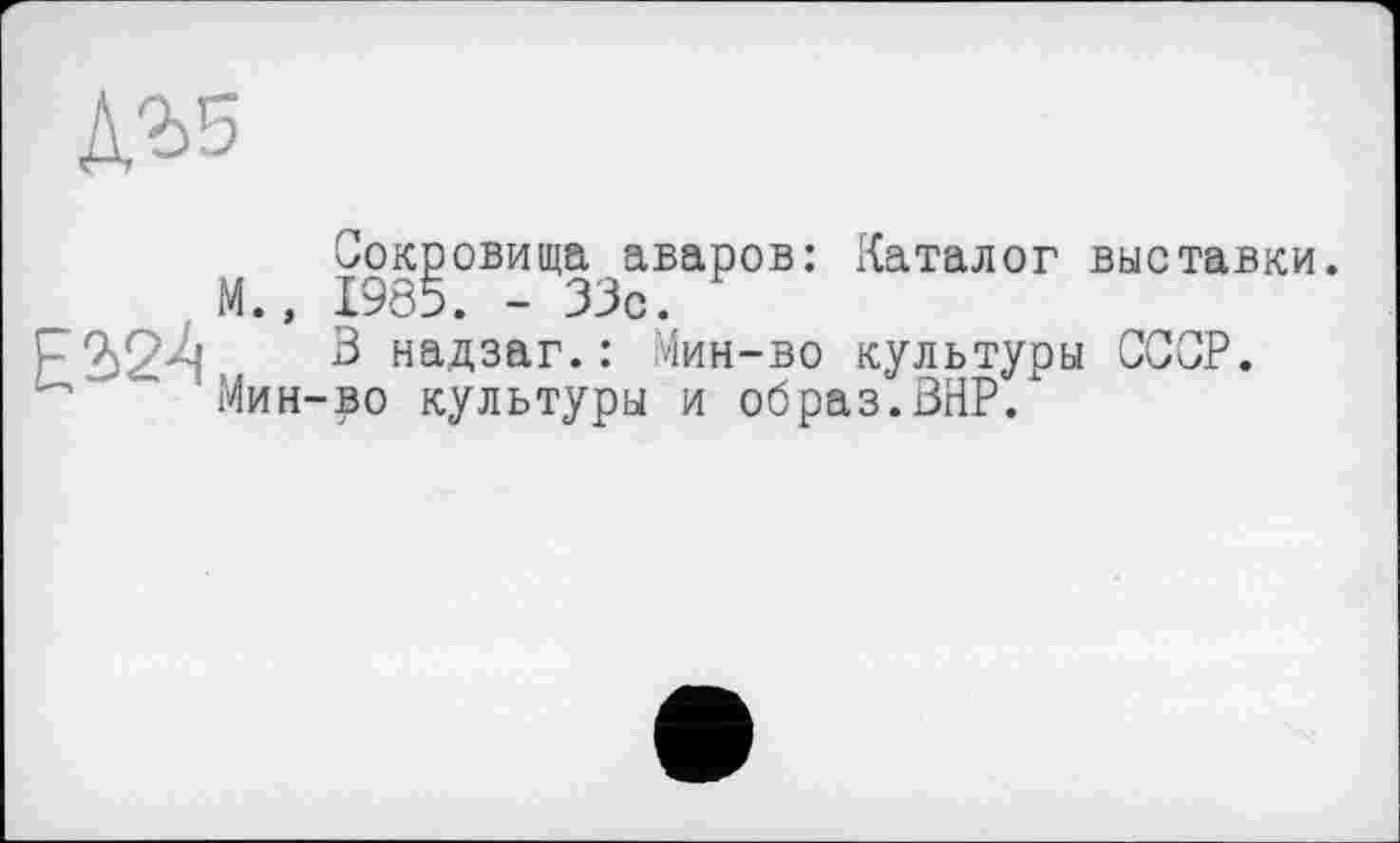 ﻿Л'ьз
Е2>2А
Сокровища аваров: Каталог выставки. М., 1985. -33с.
3 надзаг.: Мин-во культуры СССР. Мин-во культуры и образ.ВНР.